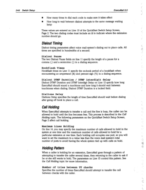 Page 643248 Switch Setup ExecuMail6.5 
n How many times to dial each code to make sure it takes effect 
n How long to wait between dialout attempts to the same message waiting 
lamp 
These values are entered on Line 10 of the QuickStart Switch Setup Screen, 
Page 2. The two dialing codes must include an x to indicate where the extension 
number should go. 
Dialout Timing 
, 
Dialout timing parameters affect voice mail system’s dialing out to place calls. All 
times are specified in hundredths of a second. i_ 
”...