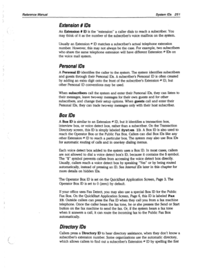 Page 646Reference Manual System IDS 251 
Extension # IDS 
An Extension # ID is the “extension” a caller dials to reach a subscriber. YOU 
may think of it as the number of the subscriber’s voice mailbox on the system. 
Usually an Extension # ID matches a subscriber’s actual telephone extension 
number. However, this may not always be the case. For example, two subscribers 
who share the same telephone extension will have different Extension # IDs on 
the voice mail system. 
Personal IDS 
A Personal ID identifies...