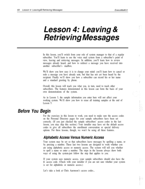 Page 6660Lesson 4: Leaving & Retrieving Messages
ExecuMail6.5
Lesson 4: Leaving &
Retrieving Messages
In this lesson, you’ll switch from your role of system manager to that of a regular
subscriber. You’ll learn to use the voice mail system from a subscriber’s point of
view, leaving and retrieving messages. In addition, you’ll learn how to review
messages already heard, and how to redirect a message you have received into
another subscriber’s mailbox.
We’ll show you how easy it is to change your mind: you’ll...