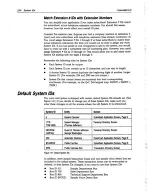 Page 651i’ 
‘_ 
256 
System IDS ExecuMail6.5 
Match Extension # IDS with Extension Numbers 
You can simplify your application if you make subscribers’ Extension # IDS match 
the subscribers’ actual telephone extension numbers. You should first assess, 
however, how this would affect your overall ID plan. 
Consider this extreme case. Suppose you had a company operator at extension 0 
(zero) and nine subscribers with telephone extension lines already numbered 1-9. 
You could assign Extension * IDS 1 through 9 to...