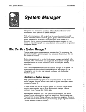 Page 653258 System Manager ExecuMail6.5 
System Manager 
The person who monitors the operations of ExecuMail and does day-to-day 
management of the system is the 
system manager. 
,.. 
:: 
c; 
*. 
:. 
. 
Only system managers are able to sign in at the computer console to modify 
system parameters, create subscribers, groups, guests, or transaction boxes. Only 
system managers can record voice prompts or fields at the console. It is 
important that the person or persons designated as system managers for your...