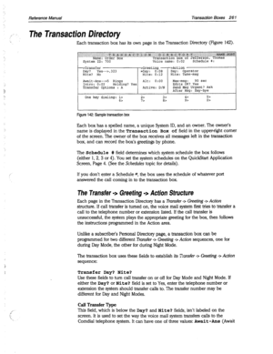 Page 656Reference Manual Transaction Boxes 26 1 
The Transacfion Directory 
Each transaction box has its own page in the Transaction Directory (Figure 142). 
-->Transfer >Greeting -->Action 
Day? Yes-->,323 ,Day: 0:08 Day: Operator 
Nite? No Nite: 0:12 Nite: Take-msg 
Await-Ans-->5 Rings Alt: 0:oo Max-msg: 90 set 
Intro: 0:02 
Holding? Yes Edits OK? Yes 
Transfer Options : A Active: D/N Send 
Msg Urgent? Ask 
After Msg: Say-bye 
One key dialing: 1> 
2> 3> 4r 5> 
6> 7> 82 97 o> 
Figure 142: Sample transaction box...