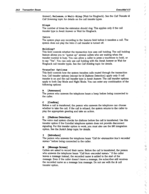 Page 657262 Transaction Boxes ExecuMail6.5 
Answer), Release, or Wait-Ring (Wait for Ringback). See the Cal! Transfer & 
Call Screening topic for details on the call transfer types. 
Ring8 
The number of times the extension should ring. This applies only if the call 
transfer type is Await Answer or Wait for Ringback. 
Intro 
The system plays any recording in the Intro field before it transfers a call. The 
system does not play the Intro if call transfer is turned off. 
Holding? 
This field controls whether the...