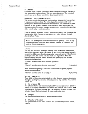 Page 658Reference Manual Transaction Boxes 263 
Callers are asked to record their name. Before the call is transferred, the person 
who answers the telephone hears 
“Call from . ” The recorded 
name is 
not saved. Do not use with the M call transfer option. 
Greeting Day/Nite/Alternate 
This section controls the transaction box’s greetings. A transaction box can have 
3 separate recorded greetings. The fields display how many seconds each 
greeting lasts. The subscriber who owns the transaction box can record...