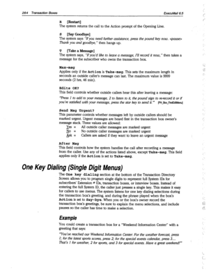 Page 659264 Transaction Boxes ExecuMail6.5 
R [Restart] 
The system returns the call to the Action prompt of the Opening Line. 
S [Say Goodbye] 
The system says “‘IFyou need further assistance, press the pound key now.  
Thank you and goodbye, ” then hangs up. 
T [Take a Message] 
The system says, “If you’d like to leave a message, I’ll record it now, ” then takes a 
message for the subscriber who owns the transaction box. 
Max-msg 
Applies only if the Action is Take-msg. This sets the maximum length in 
seconds...