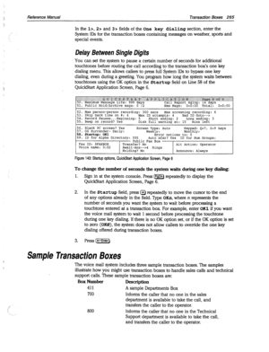 Page 660Reference Manual Transaction Boxes 265 
In the lx, 2~ and 3s fields of the One key dialing section, enter the 
System IDS for the transaction boxes containing messages on weather, sports and 
special events. 
Delay Between Single Digits 
You can set the system to pause a certain number of seconds for additional 
touchtones before routing the call according to the transaction box’s one key 
dialing menu. This allows callers to press full System IDS to bypass one key 
dialing, even during a greeting. You...