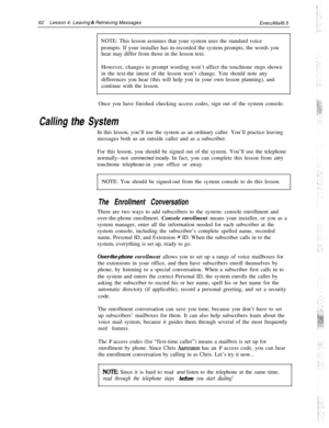Page 6862Lesson 4: Leaving 6: Retrieving Messages
ExecuMail6.5
NOTE: This lesson assumes that your system uses the standard voice
prompts. If your installer has m-recorded the system prompts, the words you
hear may differ from those in the lesson text.
However, changes in prompt wording won’t affect the touchtone steps shown
in the text-the intent of the lesson won’t change. You should note any
differences you hear (this will help you in your own lesson planning), and
continue with the lesson.
Once you have...