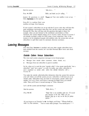 Page 69-.
. . ..i
Learning ExecuMail
Dial the system.
Lesson 4: Leaving & Retrieving Messages63
‘ ‘Hello, this is.. . ”
Press =: 8890‘Hello, and thank you for calling... ”
Answer the questions to enroll“i7rank you! Your voice mailbox is now set up. ”
Chris Aaronson on the system.
Press 
=: 1 to confirm Chris’ new
mailbox settings, then hang up.If your system’s subscribers are set up with the F access code, they will hear this
same enrollment conversation when they first call the system and enter their
Personal...