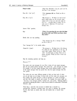 Page 7266Lesson 4: Leaving & Retrieving Messages
ExecuMail6.5
press =: 8892
Press =: 1 {for “yes”]
Press 
m: 1 {“yes”}
Answer Chris’ question...
Say:
“Hugh Yale. Remember, I for Yes, and 2 for No.
You have 2 new messages. 
”
“Chris Aaronson leti one. Would you like to
hear it?”
“The message is... ‘Hi Hugh, I’ve had several
letters asking about our new K-series super
widgets. Do we have any sales kits ready for
these yet?‘.. .recorded today at {time}. For no
reply, press 2. Otherwise, I’ll record your
message...