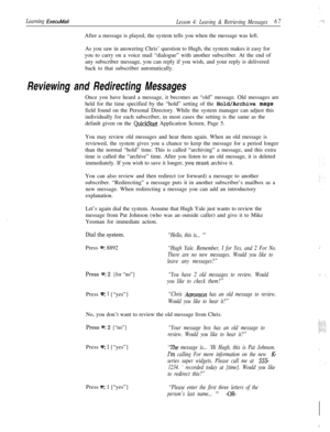 Page 73Learning ExecuMailLesson 4: Leaving & Retrieving Messages67After a message is played, the system tells you when the message was left.
As you saw in answering Chris’ question to Hugh, the system makes it easy for
you to carry on a voice mail “dialogue” with another subscriber. At the end of
any subscriber message, you can reply if you wish, and your reply is delivered
back to that subscriber automatically.
Reviewing and Redirecting MessagesOnce you have heard a message, it becomes an “old” message. Old...