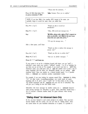 Page 7468Lesson 4: Leaving & Retrieving MessagesExecuMail6.5
“‘Please enter the extension... ”Press 
e: YE0 {the letter ‘U’}“Mike Yeoman. Press yes to confirm.”or press extension 
m: 893
NOTE: If you hear Mike’s box number (893) instead of his name, you
probably forgot to record his name when you added him.
Press 
=: 1 {“yes”}“Would you like to record an
introduction? 
’
Press =: 1 (“yes”}“Okay, I’ll record your message now. ”Say
“Hi Mike, please take care of Pat’s request as
soon as possible. Ask 
Qltis to let...