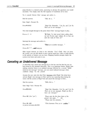 Page 75Learning ExecuMailLesson 4: Leaving & Retrieving Messages69
jump directly to a desired action, answering in advance the questions you would
encounter. You simply enter the full sequence of touchtones all at once.
Try it yourself. Review Chris’ message and archive it...
Dial the system.“‘Hello, this is... ”
Enter Hugh’s Personal ID...
Press =: 8892“Hugh Yale. Remember, I for Yes, and 2 for No.
There are no new messages. 
”Now dial straight through to the point where Chris’ message begins to play......
