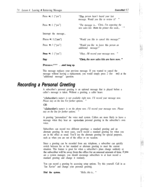 Page 7670Lesson 4: Leaving & Retrieving MessagesExecuMaii 6.5
Press =: 1 {“yes”}
Press 
=: 1 {“yes”}
Interrupt the message...Press 
=: 1 {“yes”}
Press =: 1 {“yes”}
Press w 1 {“yes”}Say
Press=:***
. ..and hang up.
“This person hasn’t heard your last
message. Would you like to review it? 
”
“The message is...‘Chris, I’m expecting the
new sales kits 
horn the printer this week... ’ ”
“Would you like to cancel this message?”
“Would you like 
to leave this person an
additional message?”
“Okay, 
1’11 record your...