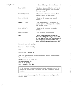 Page 77Learning ExecuMailLesson 4: Leaving & Retrieving Messages71
Press =: 8891
Press 
a: 2 {for “no”}
Press 
=: 1 {“yes”}
Press a: 1 {“Yes”}Press 
e: 2 {“no”}
Press ‘LT: 1 {“yes”)
Say:
“Jan Xavier. Remember, 1 For Yes, and 2 for No.
There are no new messages. Would you like to
leave any messages?”
“There are no old messages to review. Would
you like to access your setup options?”
“Would you like to change your personal
greetings?
“Your current greeting is... ‘Jan Xavier is not
available right now. 
’ Would...