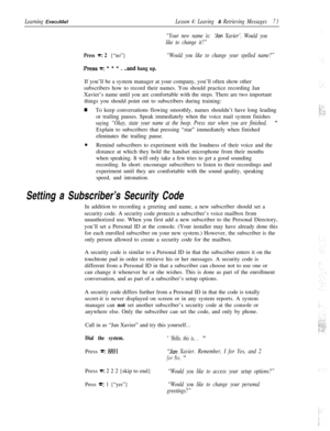 Page 79Learning ExecuMailLesson 4: Leaving & Retrieving Messages73
“Your new name is: tlan Xavier’. Would you
like to change it?”
Press =: 2 {“no”}“Would you like to change your spelled name?”
PresST***. ..and hang up.If you’ll be a system manager at your company, you’ll often show other
subscribers how to record their names. You should practice recording Jan
Xavier’s name until you are comfortable with the steps. There are two important
things you should point out to subscribers during training:
wTo keep...