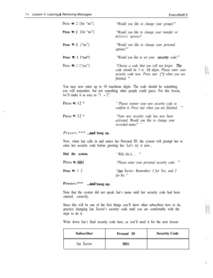 Page 8074Lesson 4: Leaving 6: Retrieving Messages
ExecuMail6.5
Press a: 2 {for “no”}“Would you like to change your groups?”
Press n: 2 {for “no”}“Would you like to change your transfer or
delivery 
options?”
Press =‘: 2 {“no”}“Would you like to change your personal
options?”
Press *: 1 {“yes”}“Would you like to set your securi~ code?”
Press *: 1 {“yes”}“Choose a code that you will not forget. The
code should be 3 to 10 digits. Please enter your
security code now. Press star 
p) when you are
finished. 
”
You may...