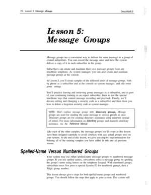 Page 8276Lesson 5: Message GrowsExecuMail6.5Lesson 
5:
Message GroupsMessage groups are a convenient way to deliver the same message to a group of
related subscribers. You can record the message once and have the system
deliver a copy of it to each subscriber in the group.
Subscribers can create and maintain their own message groups from any
touchtone telephone. As system manager, you can also create and maintain
message groups at the console.
In Lesson 5, you’ll create samples of the different kinds of message...