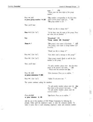 Page 85Learning ExecuMailLesson 5: Message Groups79
name... ”-OR-
“Please enter the three digits of the group
number.”
Press =: AAE“i’he numbers corresponding to the first three
or press group number =: 223letters of the group’s name are... ” -OR-
“The group number is 223. ”
Then you’ll hear:
“Would you like to change this?”
Press e: 2 {for “no”}“At the beep, state the name of the group. Press
star when you are finished. 
”
Say:
“Everybody” -OR-
“Group number 223: Everybody’*Press 
=: *“The group’s voice name...