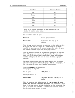 Page 8680Lesson 5: Message GroupsExecuMail6.5i.
Last NameExtension Number
Yale892
Yeoman893
Ying894
Zaftig895
Zeller896
Zink897
NOTE: If you forgot to record names for these subscribers, they’ll be
identified by mailbox number instead.
After you add Sue Zink to the group...Press 
=: *To exit group maintenance.Press=:***
To disconnect. Then hang up the
telephone.
Notice that 
any subscriber can create an open group by phone unless they have
the 
Y access code. You don’t have to be a system manager. If you...