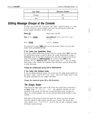 Page 87Learning ExecuMailLesson 5: Message Groups8 1
Last NameYeoman
Ying
Extension Number
893
894
Editing Message Groups at the ConsoleYou have now created the “Everybody” and “Sales” groups by phone. Let’s sign
in at the console as system manager and verify that each group contains the
correct sample subscribers. At the console:
Press: 
IF2)Please enter your ID:
Type: 8890 [-Enter)QuickStart APPLICATION Page 1
is shown.Press: 
pJ@GROUPS isshown.You may have to press 
IPSDn) until you see the groups. Check to...