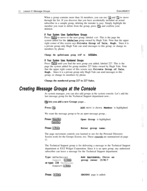 Page 8882Lesson 5: Message GroupsExecuMail6.5
When a group contains more than 16 members, you can use 
@ and a to move
through the list. If you discover that you have accidentally included an actual
subscriber in a sample group, deleting the mistake is easy. Simply highlight the
member you want to delete from the group, press 
IF7), and confirm your
deletion.
If Your System Uses Spelled-Name GroupsPress 
(PgDnl to move to the next group, labeled AAP. This is the page the
system added for the 
A&Sales group...