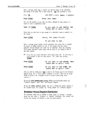 Page 89Learning ExecuMailLesson 5: Message Groups 83
Once a message group page is created, you add the names of the subscribers
who belong to the group. This is done using the 
(F8) Add command, as well.
Press: lgADD MENU is shown. Member is highlighted.
press:(c-rEnterjEnter last name:
You can add members in any order you desire, although for large groups it is
fastest to work in alphabetical order.
Type:ZAF [x)Do you want to add ZAFTIG, PAT
(Press ESC to quit)? (Y/N):
Notice that you only have to type enough...