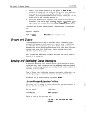 Page 9084Lesson 5: Message GroupsExecuMail6.5:’ .,;  .:.:I1’n
Dispatch With dispatch distribution, the first member to listen to themessage is the only person who receives it. This is useful in any application
where a group of subscribers are equally responsible for a task. For
example, a dispatch group might be used for assigning service jobs. The first
service person to hear a message takes the job.
n
Broadcast With broadcast distribution, each member receives and hears
the message. Note that the word...