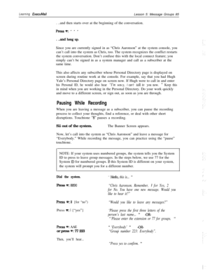 Page 91Learning ExecuMailLesson 5: Message Groups 85
. ..and then starts over at the beginning of the conversation.
Press~: ***
. ..and hang up.Since you are currently signed in as “Chris Aaronson” at the system console, you
can’t call into the system as Chris, too. The system recognizes the conflict restarts
the system conversation. Don’t confuse this with the local connect feature; you
simply can’t be signed in as a system manager and call as a subscriber at the
same time.
This also affects any subscriber...