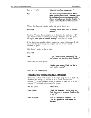 Page 9286Lesson 5: Message GroupsExecuMail6.5Press =: 1 {“‘yes”}“Okay, 1’11 record your message now. ”
Say:“Hi. We’ve changed administmtors for the
gmup health insumnce plan. Cbvemge is now
through 
Metro International Insumnce. This
change takes 
effect next Monday, the 21st. For
details, contact 
Mw Howard Her extension
is... ”
Whoops! You forgot the extension number and need to look it up...Press 
w: 8“Recording paused. Press pause to continue
recording. 
”
Touchtone “8” pauses the recording for up to 2...