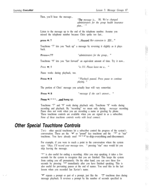 Page 93‘. _’
Learning ExecuMailLesson 5: Message Groups 87
Then, you’ll hear. the message...
“The message is...‘Hi. We’ve changed
administrators for the group health insurance
plan... 
’ ”
Listen to the message up to the end of the telephone number. Assume you
missed the telephone number because Chris spoke too fast...press 
*: 7“...Howard. Her extension is 331... ”
Touchtone “7” lets you “back up” a message by reversing it slightly as it plays
back.Press=:77
“administrators for the group... ”
Touchtone “9”...