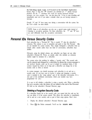 Page 9488Lesson 5: Message GroupsExecuMail6.5the field Skip back time on # located on the 
QuickStart Application
Screen, Page 6. Note that “W touchtone can substitute for “7” during message
playback, but the “7” touchtone only works for moving backward through
messages, not voice prompts. You 
can also press the # key to stop recording and
immediately start over if you make a mistake when you are leaving someone a
message.
Overall, 
I’*”and “w’ have many uses during a conversation with the system. See
the...