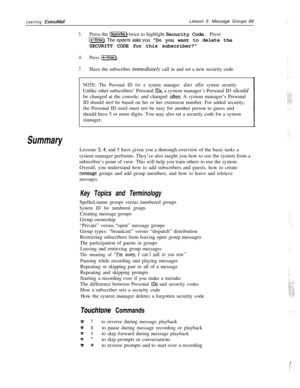 Page 95Learning ExecuMailLesson 5: Message Groups 89
Summary
3.Press the (Space) twice to highlight Security Code. Press
[t-IEnter).Thesystemasksyou Do you want to delete the
SECURITY CODE for this subscriber?
4.Press (-1.
5.Have the subscriber immediately call in and set a new security code.
NOTE: The Personal ID for a system manager does offer system security.Unlike other subscribers’ Personal 
IDS, a system manager’s Personal ID should
be changed at the console, and changed 
often. A system manager’s...