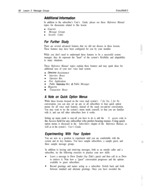 Page 9690Lesson 5: Message GroupsExecuMail6.5
In addition to the subscriber’s User’s Guide, please see these Reference Manual
topics for discussions related to this lesson:n Guests
n
Message Groups
n Security Codes
For Further Study
There are several advanced features that we did not discuss in these lessons.
These features may have been configured for you by your installer.
While you don’t need to understand these features to be a successful system
manager, they do represent the “heart” of the system’s...