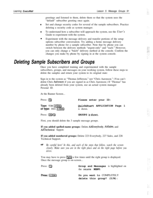 Page 97Learning ExecuMailLesson 5: Message Groups 91greetings and listened to them, delete them so that the system uses the
“default” subscriber greeting once again.
nSet and change security codes for several of the sample subscribers. Practice
deleting a security code as system manager.
nTo understand how a subscriber will approach the system, use the User’s
Guide to experiment with the system.
l
Experiment with the message delivery and transfer portions of the setup
options subscriber conversation. Try adding...