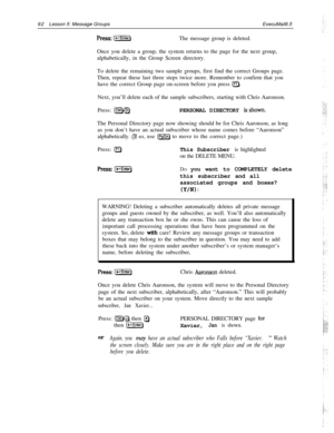 Page 9892Lesson 5: Message GroupsExecuMail6.5press: [-Enter)The message group is deleted.
Once you delete a group, the system returns to the page for the next group,
alphabetically, in the Group Screen directory.
To delete the remaining two sample groups, first find the correct Groups page.
Then, repeat these last three steps twice more. Remember to confirm that you
have the correct Group page on-screen before you press 
a.Next, you’ll delete each of the sample subscribers, starting with Chris Aaronson.
Press:...