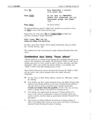 Page 99Learning ExecuMailPress: 
[F7)Lesson 5: Message Groups 93
This Subscriber is highlighted
onthe DELETE MENU.
press:[izGEnter)Do you want to COMPLETELY
delete this subscriber and all
associated groups and boxes?
(Y/N) :
press:[Enter)Jan Xavier deleted.
The Personal Directory page for “Hugh Yale” should be on-screen now. If not,
use 
[PSDn) to move to the correct directory page.
Repeat these two steps (press 
0, then (W IEnterU for Hugh Yale
and these remaining 5 sample subscribers:
Delete: Yeoman, Mike;...