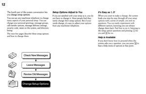 Page 1212 
The fourth part of the system conversation lets 
you change setup options. 
You can use any touchtone telephone to change 
many aspects of your personal setup. You can 
change your personal greetings, message 
groups, 
call transfer options, message delivery settings, 
security code, n’ame on the system, and directory 
listing. 
The next few pages describe these setup options 
and how to change them. 
Setup Options Adjust to You 
If you are satisfied with your setup as is, you do 
not have to change...