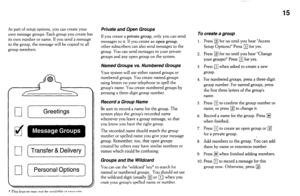 Page 1515 
As part of setup options, you can create your 
own message groups. Each group you create has 
its own number or name. If you send a message 
to the group, the message will be copied to all 
group members. 
0 [ Greetings 1 
d 
r-If Transfer & Delivery 
1 
0 [ Personal Options 1 
Private and Open Groups 
If you create a private group, only you can send 
messages to it. If you create an open group, 
other subscribers can also send messages to the 
group. You can send messages to your private 
groups and...