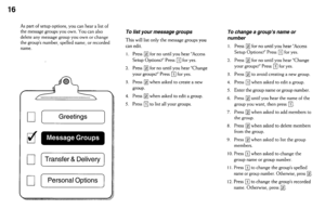 Page 1616 
As part of setup options, you can hear a list of 
the message groups you own. You can also 
delete any message group you own or change 
the group’s number, spelled name, or recorded 
name. 
Greetings 
7 
or Personal Options 
To list your message groups 
This will list only the message groups you 
can edit. 
I. Press 
q for no until you hear “Access 
Setup Options?” Press 
q for yes. 
2. Press 
q for no until you hear “Change 
your groups?” Press 
q for yes. 
3. Press 
q when asked to create a new...