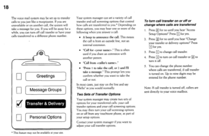 Page 18The voice mail system may be set up to transfer 
calls to you just like a receptionist. If you are 
unavailable or on another call, the system will 
take a message for you. If you will be away for a 
while, you can turn off call transfer or have your 
calls transferred to a different phone number 
q [Greetings) 
q [ Message Groups 
a 
q [PersonalOptions] 
Your system manager can set a variety of call 
transfer and call screening options that control 
how calls are transferred to you.* Depending on 
these...