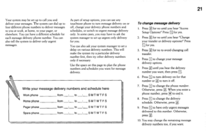 Page 21Your system may be set up to call you and 
deliver your messages. The system can dial up to 
four different phone numbers to deliver messages 
to you at work, at home, to your pager, or 
elsewhere. You can have a different schedule for 
each message delivery phone number. You can 
also tell the system to deliver only urgent 
messages. As part of setup options, you can use any 
touchtone phone to turn message delivery on or 
off, change your delivery phone numbers and 
schedules, or switch to urgent...