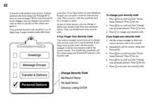 Page 2222 
A security code protects your privacy. It keeps 
someone else from using your Personal ID to 
listen to your messages. While your Personal ID 
never changes, you can change your security 
code as often as you like so that others can’t 
guess it. 
Your personal security code should be 3 to 10 
digits long. Longer security codes offer more 
q [Greetings] 
q [ Message Groups 
q [ Transfer & Delivery 
9. 
dW 0 . 00 t 
protection, If you have letters on your telephone 
keypad, you can spell a word for...