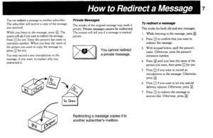 Page 7You can redirect a message to another subscriber. 
The subscriber will receive a copy of the message 
you received. 
While you listen to the message, press 
q . The 
system will ask if you want to redirect the message. 
Press 
q for yes. Enter the person’s last name or 
extension number. When you hear the name of 
the person you want to copy the message to, 
press 
q for yes. 
You may record a new introduction to the 
message, if you want, to explain why 
you redirected it. 
Private Messages 
The sender...