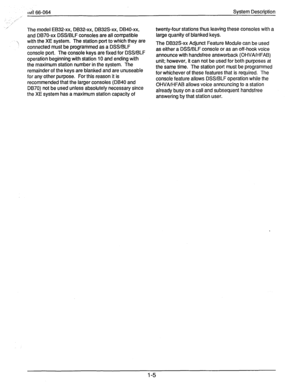 Page 11dl 66-064 
,- 
.:.“ 
.” : 
,.-’ 
The model EB32-xx, DB32-xx, DB32S-xx, DB40-xx, 
and DB70-xx DSS/BLF consoles are all compatible 
\, with the XE system. The station port to which they are 
connected must be programmed as a DSS/BLF 
console port. The console keys are fixed for DSSlBLF 
operation beginning with station 10 and ending with 
the maximum station number in the system. The 
remainder of the keys are blanked and are unuseable 
for any other purpose. For this reason it is 
recommended that the...