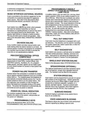 Page 18Description Of Standard Features IMI 66-064 
a conference arrangement. Conference transmission 
levels are not compensated. 
MUSIC INTERFACE (EXTERNAL SOURCE) 
A jack is provided on the common equipment for the 
connection of a customer-provided KX registered 
music source. Also refer to the discussions titled, 
BACKGROUND MUSIC and MUSIC-ON-HOLD. 
MUTE 
Each station has a MUTE key which, when pressed, 
will mute the handset transmitter (or internal 
microphone on speakerphones) to prevent the user’s...