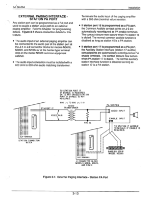 Page 36a 
lM1266-064 
Installation 
, EXTERNAL PAGING INTERFACE - 
STATION PA PORT 
Terminate the audio input of the paging amplifier 
with a 600 ohm (nominal value) resistor. 
Any station port can be programmed as a PA port and 
used to couple a station voice path to an external 
paging amplifier. Refer to Chapter for programming 
details. Figure 3-7 shows connection details for this 
feature. 
l The audio input of an external paging amplifier can 
be connected to the audio pair of the station port at 
the J-l...