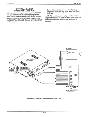 Page 37Installation IMI 66-064 ’ 
EXTERNAL PAGING 
INTERFACE - LINE PORT 
A line port can be programmed to be an AUXILIARY 
port and connected to an external paging amplifier. 
Refer to Chapter 4 for programming details. Station 
access to this area paging is via the line key for the 
AUXILIARY line. Figure 3-8 shows connection details 
for this feature. 
l Connect the audio input of an external paging 
amplifier to the tip and ring leads of the AUXILIARY 
(line) port. 
A DTMF tone select, zone-paging amplifier...