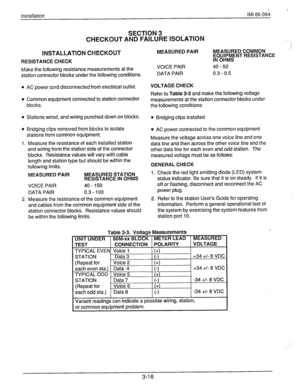 Page 39Installation IMI 66-0611 
SECTION 3 
CHECKOUT AND FAILURE ISOLATION 
INSTALLATION 
CHECKOUT 
RESISTANCE CHECK 
1 
MEASURED PAIR MEASURED COMMON ,’ 
hQlJ;P$‘lNT RESISTANCE 
Make the following resistance measurements at the 
station connector blocks under the following conditions. 
l AC power cord disconnected from electrical outlet. VOICE PAIR 
DATA PAIR VOLTAGE CHECK 
l Common equipment connected to station connector 
blocks. Refer to Table 3-3 and make the following voltage 
measurements at the station...