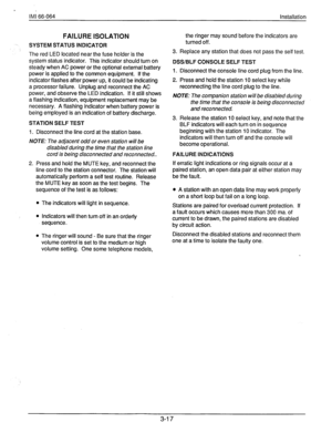 Page 40> 
IMI 66-064 Installation 
FAILURE ISOLATION 
SYSTEM STATUS INDICATOR 
The red LED located near the fuse holder is the 
system status indicator. This indicator should turn on 
steady when AC power or the optional external battery 
power is applied to the common equipment. If the 
indicator flashes after power up, it could be indicating 
a processor failure. Unplug and reconnect the AC 
power, and observe the LED indication. If it still shows 
a flashing indication, equipment replacement may be...