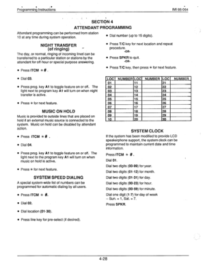 Page 68PrcYgrammini Instruct&s 
;, . 
SECTldN 4 
ATTENDANT PRbGRAMMlNG 
Attendant programming can be performed from station 
10 at any time during system operation. 
NIGHT TRANSFER 
.+ 
(of ringing) 
The day, or normal, ringing of incoming linescan be 
transferred to a particular station or stations by the 
attendant for off-hour or special purpose answering. 
Press 
ITCM % # . 
Dial 03. 
Press prog. key 
Al to toggle feature on or off. The 
light next to program key 
Al will turn on when night 
transfer is...